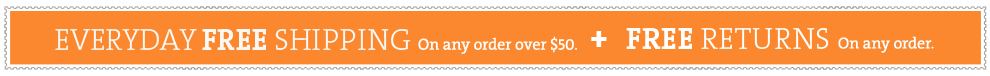 EVERY DAY FREE SHIPPING on orders of $50 or more + Free Returns on any order.